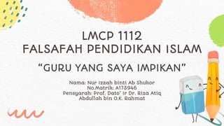 LMCP 1112
FALSAFAH PENDIDIKAN ISLAM
Nama: Nur Izzah binti Ab Shukor
No.Matrik: A173946
Pensyarah: Prof. Dato’ Ir Dr. Riza Atiq
Abdullah bin O.K. Rahmat
“GURU YANG SAYA IMPIKAN”
 