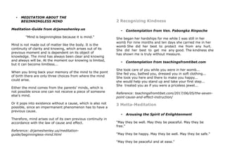 • MEDITATION ABOUT THE
BEGINNINGLESS MIND
Meditation-Guide from drjameshenley.us
"Mind is beginningless because it is mind."
Mind is not made out of matter like the body. It is the
continuity of clarity and knowing, which arises out of its
previous moment and is dependent on its object of
knowledge. The mind has always been clear and knowing
and always will be. At the moment our knowing is limited,
but it can become limitless...
When you bring back your memory of the mind to the point
of birth there are only three choices from where the mind
could arise.
Either the mind comes from the parents' minds, which is
not possible since one can not receive a piece of someone
else's mind.
Or it pops into existence without a cause, which is also not
possible, since an impermanent phenomenon has to have a
previous cause.
Therefore, mind arises out of its own previous continuity in
accordance with the law of cause and effect.
Reference: drjameshenley.us/meditation-
guide/beginningless-mind.html
2 Recognizing Kindness
• Contemplation from Ven. Pabongka Rinpoche
She began her hardships for me while I was still in her
womb For nine months and ten days she carried me in her
womb She did her best to protect me from any hurt.
She did her best to get me any good. The kindness she
has shown me is truly without measure.
• Contemplation from teachingsfromtibet.com
She took care of you while you were in her womb...
She fed you, bathed you, dressed you in soft clothing...
She took you here and there to make you happy...
she would help you stand up and take your first step...
She treated you as if you were a priceless jewel...
Reference: teachingsfromtibet.com/2017/06/05/the-seven-
point-cause-and-effect-instruction/
3 Metta-Meditation
• Arousing the Spirit of Enlightenment
"May they be well. May they be peaceful. May they be
free."
"May they be happy. May they be well. May they be safe."
"May they be peaceful and at ease."
 