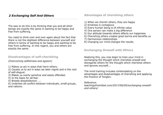 2 Exchanging Self And Others
The way to do this is by thinking that you and all other
beings are exactly the same in wanting to be happy and
free from suffering.
You need to think over and over again about the fact that
there is not the slightest difference between yourself and
others in terms of wanting to be happy and wanting to be
free from suffering. In this regard, you and others are
exactly the same.
Disadvantages of self-cherishing
(Overcoming selfishness and egoism)
1) Makes us act in ways that harm others.
2) Causes us to act in ways we later regret and is the root
of self-disgust.
3) Makes us overly sensitive and easily offended.
4) Is the basis for all fear.
5) Breeds dissatisfaction. ...
6) Underlies all conflict between individuals, small groups,
and nations.
Advantages of cherishing others
1) When we cherish others, they are happy
2) Kindness is contagious
3) Every human being is of infinite value
4) One person can make a big difference
5) Our attitude towards others affects our happiness
6) Cherishing others creates good karma and benefits us
7) Harmonious relationships
8) Changing our mind changes the results
Exchanging Oneself with Others
Realizing this, you now begin to train your mind in
exchanging the thought which cherishes oneself and
disregards others for the thought which cherishes others
and ignores yourself...
The mind training includes contemplating on the
advantages and disadvantages of cherishing and applying
the Practice of Tonglen.
Reference:
teachingsfromtibet.com/2017/06/05/exchanging-oneself-
and-others/
 