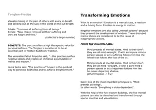 Tonglen-Pratice
Visualize taking in the pain of others with every in-breath
and sending out all the luck in the world on the out-breath.
Inhale: "I remove all suffering from all beings."
Exhale: "Now I have removed all their suffering and
they are happy and free."
(collected a large number)
BENEFITS: The practice offers a high therapeutic value for
personal selfcare. The Tonglen is considered to be an
essential part in Tibetan Buddhism Tradition.
The venerable Patrul Rinpoche said, "...this practice purifies
negative deeds and creates an immense accumulation of
merits and wisdom."
Lama Yeshe said, "The practice of Tonglen is the quickest
way to generate Bodhicitta and to achieve Enlightenment."
Transforming Emotions
What is an emotion? Emotion is a mental state, a reaction
and a driving force. Emotion is energy in motion.
Negative emotions are also called „mental poisons“ because
they prevent the development of wisdom. These distrubed
mental states are considered to be the cause of
inappropriate actions.
FROM THE DHAMMAPADA:
Mind preceds all mental states. Mind is their chief;
they are all mind-wrought. If with an impure mind a
person speaks or acts suffering follows him like the
wheel that follows the foot of the ox.
Mind preceds all mental states. Mind is their chief;
they are all mind -wrought. If with a pure mind a
person speaks or acts happiness follows him like
his never-departing shadow.
(Dhammapada. 1.1-2)
Note: One of the most important principles is, "Mind
preceds all things".
In other words "Everything is state-dependent".
With the help of the five wisdom Buddhas, the five mental
poisons can also be dissolved and transformed through
special mantras and visualization.
 