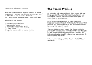 PATIENCE AND TOLERANCE
When you have to observe negative behavior in others,
ask yourself, "How does the other person feel right now?"
or, "Would it be nice to act like this too?"
and, "What are the downsides if I act in the same way?
Downsides of bad behavior:
1) peaceful living is disturbed,
2) inner tension arises,
3) one must expect counter-attacks,
4) it takes energy
5) negative reactions brings bad reputation.
The Phowa Practice
An important practice in Buddhism is the Phowa practice,
the preparation for death. Mantra and visualization are
supposed to transfer the consciousness after death to a
higher level of consciousness.
Each religion has its own idea for the transfer. The
Buddhists visualize the deity Amitabha, the Christians think
of Jesus, and the non-believer at best imagines a positive
light body charged with energy.
The most important point here is that during the dying
process, the consciousness connects with the last thoughts.
So this means that the prevailing images, thoughts and
inclinations in a person's life influence the development of
consciousness after death.
Reference: Lama Dagsay Tulku. Practice Book of Tibetan
Meditation
 