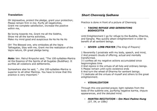 Translation:
Oh Vajrasattva, protect the pledge, grant your protection;
Please remain firm in me; Purify all negativities,
Grant me complete satisfaction, Increase the positive
within me,
Be loving towards me, Grant me all the Siddhis,
Show me all the karma activities,
Make my mind good and auspicious Ha Ha Ha Ha Ho
Oh! The Blessed one, who embodies all the Vajra
Tathagatas, Stay with me, Grant me the realization of the
Vajra nature, Oh great pledge being.
Note: Ven. Patrul Rinpoche said, "The 100-syllables-Mantra
ist the Essence of the Spirits of all Sugatas (Buddhas). It
purifies all violations and defilements.
Somewhere else he said, "...the 100-syllables-Mantra is
superior to all other Mantras. You have to know that this
practice is very important."
Short Chenrezig Sadhana
Practice is done in front of a picture of Chenrezig
• TAKING REFUGE AND GENERATING
BODHICITTA
Until Enlightenment I go for refuge to the Buddha, Dharma,
and Sangha. May quickly attain enlightenment in order to
benefit of all sentient beings.
• SEVEN- LIMB PRAYER (The King of Prayers)
1 Reverently I prostrate with my body, speech, and mind,
2 And present clouds of offering, actual and mentally
transformed.
3 I confess all my negative actions accumulated since
beginningless time
4 And rejoice in the virtues of all holy and ordinary beings.
5 Please remain until cyclic existence ends
6 And turn the wheel of Dharma for sentient beings.
7 I dedicate all the virtues of myself and others to the great
enlightenment.
• VISUALIZATION
Through this one-pointed prayer, light radiates from the
body of the sublime one, purifying negative karma, impure
appearances, and the deluded mind.
• MANTRA RECITATION – Om Mani Padme Hung
(27, 54, or 108x)
 