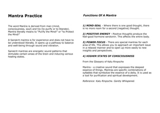 Mantra Practice
The word Mantra is derived from man (mind,
consciousness, soul) and tra (to purify or to liberate).
Mantra literally means to “Purify the Mind!” or “to Protect
the Mind!”
A Sanskrit mantra is for experience and does not have to
be understood literally. It opens up a pathway to balance
and well-being through sound and vibration.
Sanskrit mantras are energetic sound patterns that
stimulate certain areas of the brain and inducing various
healing states.
Functions Of A Mantra
1) MIND-SEAL - Where there is one good thought, there
is no more room for a second (negative) thought.
2) POSITIVE ENERGY - Positive thoughts produce the
feel-good hormone serotonin. This affects the entire body.
3) POWER FOCUS - There are special mantras for each
area of life. This allows you to approach an important issue
in a relaxed manner and to open up more easily to new
insights and perspectives.
4) HIGHER STATES OF CONSCIOUSNESS
From the Glossary of Kalu Rinpoche
Mantra - a creative sound that expresses the deepest
essence of things. Mantras are specific combinations of
syllables that symbolize the essence of a deity. It is used as
a tool for purification and spiritual development.
Reference: Kalu Rinpoche. Gently Whispered.
 