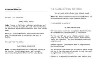 Essential Mantras
NENBUTSU MANTRA
NAMO AMIDA BUTSU
Note: Purpose of the Mantra-Meditation is to liberate and
to build up internal strength. It is said, many monks recite
the Mantra the whole day to prevent the mind from drifting
away.
Amida is a name of Amitabha, the Buddha of boundless
light. The Mantra helps to connect with the Spirit of
Buddha.
THE LOTUS MANTRA
NAM MYOHO RENGE KYO
Note: This Mantra belongs to the Three Great Secrets of
the Dharma; helps to attain perfect and complete
awakening; (Glory to the Dharma of the Lotus Sutra)
THE MANTRA OF GURU RINPOCHE
OM AH HUNG BENZA GURU PEMA SIDDHI HUNG
Note: This Mantra contains the essence of all Buddhas and
is considered as one of the most powerful Mantras.
CHENREZIG MANTRA
OM MANI PADME HUM
Om mani padme hum is the six-syllabled Sanskrit mantra
of Avalokiteshvara, the bodhisattva of compassion.
The first word OM is a sacred syllable in various Indian
religions. The word MANI means "jewel", Padme means
"lotus" and "liberation", and Hum represents the spirit of
enlightenment.
Freely translated: "The precious jewel of enlightenment
liberates all beings!"
It is written on huge stones and inscribed on prayer wheels.
It is one of the most powerful mantras. It is the mantra of
loving kindness and compassion.
Reference: en.wikipedia.org/wiki/Om_mani_padme_hum
 