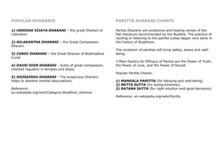POPULAR DHARANIS
1) USNISHA VIJAYA DHARANI – the great Dharani of
Liberation
2) NILAKANTHA DHARANI – the Great Compassion
Dharani.
3) CUNDI DHARANI – the Great Dharani of Bodhisattva
Cundi
4) DAIHI SHIN DHARANI - Sutra of great compassion;
chanted regularly in temples and dojos.
5) SHOSAISHU DHARANI - The auspicious Dharani;
helps to dissolve mental obscurations.
Reference:
en.wikipedia.org/wiki/Category:Buddhist_mantras
PARITTA DHARANI CHANTS
Paritta Dharanis are protective and healing verses of the
Pali literature recommended by the Buddha. The practice of
reciting or listening to the paritta suttas began very early in
the history of Buddhism.
The recitation of parittas will bring safety, peace and well-
being.
3 Main Factors for Efficacy of Paritta are the Power of Truth,
the Power of Love, and the Power of Sound.
Popular Paritta Chants:
1) MANGALA PARITTA (for blessing and well-being)
2) METTA SUTTA (for loving-kindness)
3) RATANA SUTTA (for right intuition and good decisions)
Reference: en.wikipedia.org/wiki/Paritta
 