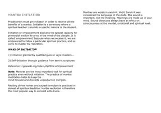 MANTRA INITIATION
Practitioners must get initiation in order to receive all the
benefits of a mantra. Initiation is a ceremony where a
spiritual teacher transmits a specific mantra to the student.
Initiation or empowerment awakens the special capacity for
primordial wisdom to arise in the mind of the disciple. It is
called 'empowerment' because when we receive it, we are
empowered to follow a particular spiritual practice, and so
come to master its realization.
WAYS OF INITIATION
1) Initiation granted by qualified guru or vajra masters...
2) Self-Initiation through guidance from tantric scriptures
Reference: rigpawiki.org/index.php?title=Empowerment
Note: Mantras are the most important tool for spiritual
practice even without initiation. The practice of mantra
meditation helps to keep the
mind focused and distracts unproductive energies.
Reciting divine names and sacred formulars is practiced in
almost all spiritual tradition. Mantra recitation is therefore
the most popular way to connect with divine.
Mantras are words in sanskrit. Vedic Sanskrit was
considered the Language of the Gods. The sound is
important, not the meaning. Meanings are made up in your
mind. Sound vibrations always have an effect on
consciousness at the mental, emotional and spiritual level.
 