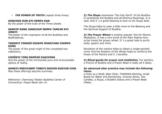 • THE POWER OF TRUTH (repeat three times)
KONCHOG SUM GYI DENPA DAN
By the power of the truth of the Three Jewels
SANGYE DANG JANGCHUP SEMPA TAMCHE KYI
JINGYI
The power of the inspiration of all the Buddhas and
Bodhisattvas,
TSOKNYI YONGSÜ DZOKPE MANGTANG CHENPO
DANG
The power of the great might of the completed two
collections,
CHHÖKYI YING NAMPAR DAGCHING
And the power of the intrinsically pure and inconceivable
sphere of reality.
SAMGYI MIKHYABPE TOBKYI DEZHIN DUGYUR CHIK
May these offerings become suchness.
Reference: Chenrezig Tibetan Buddhist Center of
Connecticut. Prayer-Book-Jan-14.
2) The Stupa represents "the holy Spirit" of the Buddha.
It symbolizes the Buddha and all Dharma-Teachings. It is
said, that it`s a great blessing to bow to the Stupa daily.
The Stupa helps to open a little more to the Blessing and
the Spiritual Support of Buddha.
3) The Prayer Wheel is another popular Tool for Mantra
Meditation. It has a mini scroll of Om Mani Padme Hum
script inside the prayer wheel. It`s a great help to purify
body, speech and mind.
Recitation of the mantra helps to obtain a single-pointed
mind. And the Rotation of the Wheel helps to reinforce the
Power of the Mantra and it`s benefits.
4) Ritual goods for prayer and meditation. For starters,
a Picture of Buddha and a Prayer Bead is really all it takes.
An advanced altar practice may include the following
items:
a Chair as a Shelf, Altar Cloth, THANGKA-Painting, small
Bowls for Water and Gemstones, Incense Sticks, Tea-
Candles, a Stupa, a Buddha Statue and a Prayer Bead
(Mala).
 