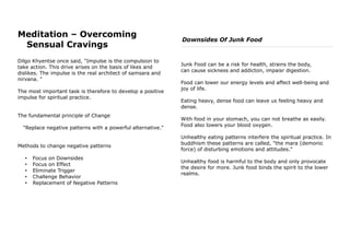 Meditation – Overcoming
Sensual Cravings
Dilgo Khyentse once said, "Impulse is the compulsion to
take action. This drive arises on the basis of likes and
dislikes. The impulse is the real architect of samsara and
nirvana. "
The most important task is therefore to develop a positive
impulse for spiritual practice.
The fundamental principle of Change
"Replace negative patterns with a powerful alternative."
Methods to change negative patterns
• Focus on Downsides
• Focus on Effect
• Eliminate Trigger
• Challenge Behavior
• Replacement of Negative Patterns
Downsides Of Junk Food
Junk Food can be a risk for health, strains the body,
can cause sickness and addicton, impaisr digestion.
Food can lower our energy levels and affect well-being and
joy of life.
Eating heavy, dense food can leave us feeling heavy and
dense.
With food in your stomach, you can not breathe as easily.
Food also lowers your blood oxygen.
Unhealthy eating patterns interfere the spiritual practice. In
buddhism these patterns are called, "the mara (demonic
force) of disturbing emotions and attitudes."
Unhealthy food is harmful to the body and only provocate
the desire for more. Junk food binds the spirit to the lower
realms.
 
