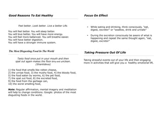 Good Reasons To Eat Healthy
Feel better. Look better. Live a better Life.
You will feel better. You will sleep better.
You will love better. You will have more energy.
You will feel more ballanced. You will breathe easier.
You will have better digestion.
You will have a stronger immune system.
The Most Disgusting Food In The World
Tasty food once put in your mouth and then
spat out again makes the floor dirty and unclean.
(Shantideva)
1) the food that smells like rotten cheese,
2) the unripe food, 3) the mushy food, 4) the bloody food,
5) the food eaten by worms, 6) the pet food,
7) the spat out food, 8) the excreted food,
9) the food from the garbage can,
10) the worst smelling food,
Note: Regular affirmation, mental imagery and meditation
will help to change conditions. Google: photos of the most
disgusting foods in the world.
Focus On Effect
• While eating and drinking, think consciously, "eat,
digest, excrete!" or “swallow, drink and urinate”
• During the excretion consciously be aware of what is
happening and repeat the same thought again, "eat,
digest, excrete!"
Taking Pressure Out Of Life
Taking stressful events out of your life and then engaging
more in activities that will give you a healthy emotional lift.
 