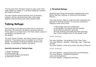 "Turning away from Samsara" means to open up for what
really makes you happy. It`s all about engaging in positive
and healthy activities.
This also includes spiritual activities such as chanting
mantras, joining a spiritual living class, doing yoga
together, and connecting with divine wisdom inside.
Taking Refuge
Taking Refuge is the spiritual practice that is carried out
every day. The practice is all about connecting with the
"three jewels" on a higher level. The Three Jewels consist of
the Buddha, the Dharma and
the Sangha.
The word “Jewel” (Tibetan: Kon Chog) means “rare and
supreme”. The precious source of wisdom is the Three
Jewels. The ultimate meaning of Buddha, Dharma and
Sangha, is compassion, wisdom, and clarity.
Essential elements of Taking refuge
1) Prayer for Refuge
2) Making Offerings
3) Accumulating Merit and Wisdom
4) Dedication of Merit
1 Threefold Refuge
Buddhists take refuge and generate enlightenment mind
before teaching, studying, or listening to the Buddha
Dharma.
The initial practice helps to create the right motivation and
attitude for spiritual progress. It is done by reciting the
following verses three times:
"I take refuge until I am enlightened
In the Buddha, the Dharma and the Sangha.
By the positive potential I generate
Through studying and practicing these teachings,
May I attain enlightenment for the benefit of all."
Outer Refuge
The outer Buddhas - the Buddhas of the Three Times
The outer Dharma - Buddha`s Teachings; resp. "Teachings
of Truth"
The outer Sangha - those who practice the path of Dharma
Inner Refuge
The inner Buddha - spiritual Awareness and Minduflness
The inner Dharma - enlightened Qualities
(Love and Compassion)
The inner Sangha - enlightened Activities
 