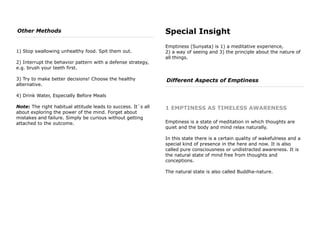 Other Methods
1) Stop swallowing unhealthy food. Spit them out.
2) Interrupt the behavior pattern with a defense strategy,
e.g. brush your teeth first.
3) Try to make better decisions! Choose the healthy
alternative.
4) Drink Water, Especially Before Meals
Note: The right habitual attitude leads to success. It`s all
about exploring the power of the mind. Forget about
mistakes and failure. Simply be curious without getting
attached to the outcome.
Special Insight
Emptiness (Sunyata) is 1) a meditative experience,
2) a way of seeing and 3) the principle about the nature of
all things.
Different Aspects of Emptiness
1 EMPTINESS AS TIMELESS AWARENESS
Emptiness is a state of meditation in which thoughts are
quiet and the body and mind relax naturally.
In this state there is a certain quality of wakefulness and a
special kind of presence in the here and now. It is also
called pure consciousness or undistracted awareness. It is
the natural state of mind free from thoughts and
conceptions.
The natural state is also called Buddha-nature.
 