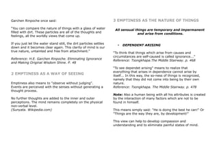 Garchen Rinpoche once said:
“You can compare the nature of things with a glass of water
filled with dirt. These particles are all of the thoughts and
feelings, all the worldly views that come up.
If you just let the water stand still, the dirt particles settles
down and it becomes clear again. This clarity of mind is our
true nature, untainted and free from attachment.”
Reference: H.E. Garchen Rinpoche. Eliminating Ignorance
and Making Original Wisdom Shine. P. 48
2 EMPTINESS AS A WAY OF SEEING
Emptiness also means to "observe without judging".
Events are perceived with the senses without generating a
thought process.
No further thoughts are added to the inner and outer
perceptions. The mind remains completely on the physical
non-verbal level.
(Sunyata. Wikipedia.com)
3 EMPTINESS AS THE NATURE OF THINGS
All sensual things are temporary and impermanent
and arise from conditions.
• DEPENDENT ARISING
"To think that things which arise from causes and
circumstances are self-caused is called ignorance..."
Reference: Tsongkhapa.The Middle Stairway. p. 468
"To see dependet arising" means to realize that
everything that arises in dependence cannot arise by
itself... In this way, the so-ness of things is recognized,
namely that they did not come into being by their own
nature.
Reference: Tsongkhapa. The Middle Stairway. p. 478
Note: Also a human being with all his attributes is created
by the interaction of many factors which are not to be
found in himself.
This means simply said: "He is doing the best he can!" Or
"Things are the way they are, by development!"
This view can help to develop compassion and
understanding and to eliminate painful states of mind.
 