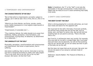 1 TEMPORARY AND IMPERMANENT
THE CHARACTERISTIC OF NO-SELF
"But of that which is impermanent, sorrowful, subject to
change, can it well be said: this is mine, this is I, this is my
self?"
"What do you think Rahula: are forms, sounds, scents,
juices, bodily impressions or mind objects impermanent or
imperishable?"
"Impermanent, O venerable one."....
"Thus realizing, Rahula, the noble disciple turns away from
bodiliness, feeling, perception, mind formations, and
consciousness; turning away, he detaches, by detachment
he is redeemed..."
THE UNREALITY OF THE SELF
Physicality, perception, mind formations and consciousness
are impermanent. But what is impermanent, that is
suffering.
And what is suffering, that is not-me. And what is not-me,
one has to recognize according to reality with right insight:
"This is not mine, this is not me, this is not my self."
Excerpt. Pali Canon. On the First Truth
Note: In Buddhism, the "I" or the "Self" is not only the
personality or the ego consciousness. It also means any
object that we hold on to as if it were something that really
truly exists.
2 EMPTY AND COMPOSED
THE BODY IS NOT THE SELF
When a strong grasping for a concrete self arises, we must
look inside and search for this apparent self.
We must look for the self in the body. If we look carefully,
we will find many things that are not the self, such as
bones, skin, and flesh, to name a few. But we will not find
anything that we can point to and say, "That is the Self,
that is me."
But if we try, it will become clear very quickly. For example,
One may look for his self in a single finger. But if we break
that part down into its elements, we will not find anything
that we can call the Self. So we can easily see that no part
of the body can be the self.
But this does not mean that we do not exist. We exist, but
we are not aware of our actual or ultimate mode of
existence.
Reference: Gesche Rabten. The Treasure of Dharma. p.
163-164
 