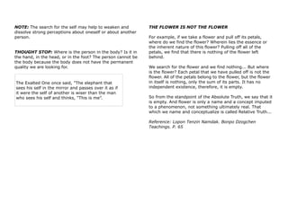 NOTE: The search for the self may help to weaken and
dissolve strong perceptions about oneself or about another
person.
THOUGHT STOP: Where is the person in the body? Is it in
the hand, in the head, or in the foot? The person cannot be
the body because the body does not have the permanent
quality we are looking for.
The Exalted One once said, "The elephant that
sees his self in the mirror and passes over it as if
it were the self of another is wiser than the man
who sees his self and thinks, "This is me”.
THE FLOWER IS NOT THE FLOWER
For example, if we take a flower and pull off its petals,
where do we find the flower? Wherein lies the essence or
the inherent nature of this flower? Pulling off all of the
petals, we find that there is nothing of the flower left
behind.
We search for the flower and we find nothing... But where
is the flower? Each petal that we have pulled off is not the
flower. All of the petals belong to the flower, but the flower
in itself is nothing, only the sum of its parts. It has no
independent existence, therefore, it is empty.
So from the standpoint of the Absolute Truth, we say that it
is empty. And flower is only a name and a concept imputed
to a phenomenon, not something ultimately real. That
which we name and conceptualize is called Relative Truth...
Reference: Lopon Tenzin Namdak. Bonpo Dzogchen
Teachings. P. 65
 