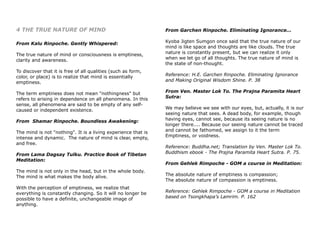 4 THE TRUE NATURE OF MIND
From Kalu Rinpoche. Gently Whispered:
The true nature of mind or consciousness is emptiness,
clarity and awareness.
To discover that it is free of all qualities (such as form,
color, or place) is to realize that mind is essentially
emptiness.
The term emptiness does not mean "nothingness" but
refers to arising in dependence on all phenomena. In this
sense, all phenomena are said to be empty of any self-
caused or independent existence.
From Shamar Rinpoche. Boundless Awakening:
The mind is not "nothing". It is a living experience that is
intense and dynamic. The nature of mind is clear, empty,
and free.
From Lama Dagsay Tulku. Practice Book of Tibetan
Meditation:
The mind is not only in the head, but in the whole body.
The mind is what makes the body alive.
With the perception of emptiness, we realize that
everything is constantly changing. So it will no longer be
possible to have a definite, unchangeable image of
anything.
From Garchen Rinpoche. Eliminating Ignorance...
Kyoba Jigten Sumgon once said that the true nature of our
mind is like space and thoughts are like clouds. The true
nature is constantly present, but we can realize it only
when we let go of all thoughts. The true nature of mind is
the state of non-thought.
Reference: H.E. Garchen Rinpoche. Eliminating Ignorance
and Making Original Wisdom Shine. P. 38
From Ven. Master Lok To. The Prajna Paramita Heart
Sutra:
We may believe we see with our eyes, but, actually, it is our
seeing nature that sees. A dead body, for example, though
having eyes, cannot see, because its seeing nature is no
longer there.... Because our seeing nature cannot be traced
and cannot be fathomed, we assign to it the term
Emptiness, or voidness.
Reference: Buddha.net; Translation by Ven. Master Lok To.
Buddhism ebook - The Prajna Paramita Heart Sutra. P. 75.
From Gehlek Rimpoche - GOM a course in Meditation:
The absolute nature of emptiness is compassion;
The absolute nature of compassion is emptiness.
Reference: Gehlek Rimpoche - GOM a course in Meditation
based on Tsongkhapa’s Lamrim. P. 162
 