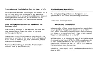 From Jetsunma Tenzin Palmo. Into the Heart of Life:
The true nature of mind is beginningless and endless and it
has no center and no circumference. It is a boundless
interconnection with all beings. It cannot be seen; it cannot
be thought about conceptually. But it certainly can be
experienced and realized. It is the mind of a buddha.
From Tenzin Wangyal Rinpoche. Awakening the
luminous mind:
True nature is, according to the teachings, the open and
clear space of being. This is the nature of your true
identity: open and clear.
This nature is often referred to as the natural mind...The
awareness of openness is the source of all healing as well
as the source of creativity, joy, love, compassion, and all
other positive qualities.
Reference: Tenzin Wangyal Rinpoche. Awakening the
luminous mind. P. Xii (Introduction)
Meditation on Emptiness
The ability to distinguish between "temporary" and
"permanent" is also called "discriminating awareness".
1 No-Self as emptiness
• ANALYZING THE PERSON
Let us consider a fellow human being to whom we attribute
certain qualities. This person is also made up of many
parts, which form the body and the mind. Is the quality of
this person to be found in the body? If so, in which part of
the person is this attribute to be found?
Is the attribute to be found in the spirit. If so, in what stage
of development of his mind? In his childhood, adolescence
or in his adulthood? Where is this trait you want to find?
Disillusioned, you find that you can't get an exact idea and
the target object loses its meaning.
Reference: Lama Dagsay Tulku. Tibetan Meditation Practice
Book. p. 139
 