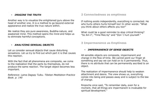 • IMAGINE THE TRUTH
Another way is to visualize the enlightened guru above the
head of another one. It is a method to go beyond external
appearance and realize the true nature within.
We realize they are pure awareness, Buddha-nature, and
awakened mind. This method opens the mind and helps us
to eliminate harmful conceptions.
• ANALYZING SENSUAL OBJECTS
Let us consider sensual objects that cause disturbing
sensations. Let us try to find out which part it is that causes
this reaction.
With the fact that all phenomena are composite, we come
to the realization that the parts by themselves, do not
produce the same reaction. The target object becomes less
important.
Reference: Lama Dagsay Tulku. Tibetan Meditation Practice
Book. p. 140
2 Connectedness as emptiness
If nothing exists independently, everything is connected. He
who hurts others hurts himself too! In other words: “What
you think about others affects you too!”
What could be a good reminder to stop critical thinking?
"So Am I", "Time flies by" and "Don`t hurt yourself."
3 Impermanence as Emptiness
• IMPERMANENCE OF SENSE OBJECTS
All sensible objects are composite, impermanent and
change in the flow of time. We cannot point our finger at
something and say we can hold on to it permanently. Thus,
there is no attribute that can be permanently ascribed to an
object.
The realization of impermanence should help to weaken
attachment and desire. The view shows us, everything
comes into being and passes away and is subject to the law
of change.
Rinpoche once said, "To remember daily, even for a
moment, that all things are impermanent is invaluable for
spiritual development."
 