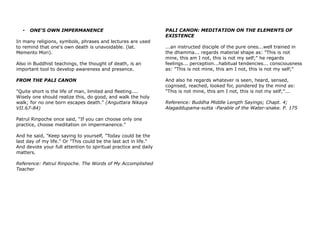 • ONE'S OWN IMPERMANENCE
In many religions, symbols, phrases and lectures are used
to remind that one's own death is unavoidable. (lat.
Memento Mori).
Also in Buddhist teachings, the thought of death, is an
important tool to develop awareness and presence.
FROM THE PALI CANON
"Quite short is the life of man, limited and fleeting....
Wisely one should realize this, do good, and walk the holy
walk; for no one born escapes death." (Anguttara Nikaya
VII.67-84)
Patrul Rinpoche once said, "If you can choose only one
practice, choose meditation on impermanence."
And he said, "Keep saying to yourself, "Today could be the
last day of my life." Or "This could be the last act in life."
And devote your full attention to spiritual practice and daily
matters.
Reference: Patrul Rinpoche. The Words of My Accomplished
Teacher
PALI CANON: MEDITATION ON THE ELEMENTS OF
EXISTENCE
...an instructed disciple of the pure ones...well trained in
the dhamma... regards material shape as: "This is not
mine, this am I not, this is not my self;" he regards
feelings... perception...habitual tendencies... consciousness
as: "This is not mine, this am I not, this is not my self;"
And also he regards whatever is seen, heard, sensed,
cognised, reached, looked for, pondered by the mind as:
"This is not mine, this am I not, this is not my self;"...
Reference: Buddha Middle Length Sayings; Chapt. 4;
Alagaddupama-sutta -Parable of the Water-snake. P. 175
 