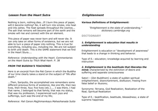 Lesson from the Heart Sutra
Nothing is born, nothing dies...If I burn this piece of paper,
will it become nothing? No, it will turn into smoke, into heat
and into ashes. The heat spreads throughout the cosmos...
The ash that remains will become part of the earth and the
smoke will rise and connect with the air element.
This piece of paper was never born and will never die. It
can only take on other forms of existence, but we are not
able to turn a piece of paper into nothing. This is true for
everything, including you, including me. We are not subject
to birth and death. This is the SAME statement that we find
in the Heart Stura....
Reference: Understanding with the Heart. Commentaries
on the Heart Sutra by Thich Nhat Hanh. P. 38
FROM THE BUDDHA'S TEACHINGS
Here is an excerpt from the Pali Canon in which the Buddha
of our time clearly takes a stand on the subject of "life after
death."
...Then, Sariputto, the accomplished one remembers some
different previous forms of existence, like one life, then two
lives, then three, four, five lives (etc.).... I was there, I had
that name, I belonged to that family, that was my status,
that was my profession, I experienced such joys and
sufferings, such was the end of my life;
Reference: Pali Canon.Majjhimanikayo.Mahasihanada Sutta
Enlightenment
Various Definitions of Enlightenment:
"Enlightenment is the state of understanding."
dictionary.cambridge.org
DICTIONARY
1. Enlightenment is education that results in
understanding
Enlightenment is education or "development of awareness"
that leads to a change in thinking and behavior.
Type of E.: education; knowledge acquired by learning and
instruction
2. Enlightenment is the beatitude that liberates the
mind; characterized by the extinction of desire and
suffering and separate consciousness
Satori - (Zen Buddhism) a state of sudden spiritual
enlightenment; disenchantment, disillusion; freeing from
false belief or illusions;
Synonyms: Nirvana, God Realization; Realization of the
Real; Spiritual Realization
Type of E.: beatification, beatitude, blessedness; a state of
supreme happiness
 