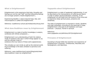 What is Enlightenment?
Enlightenment is the experience that body, thoughts and
feelings are not the real "Self" and that disturbing feelings
are no longer present ("small enlightenment").
Experiencing Buddha`s nature beyond hope, fear, and
misconceptions is called full enlightenment.
Reference: buddhismus-schule.de/inhalte/erleuchtung.html
What does Buddhism mean by Enlightenment
Enlightenment is a state of perfect knowledge or wisdom,
combined with infinite compassion....
Enlightenment is an understanding of both the relative
mode of existence (the way in which things appear to us)
and the ultimate mode of
existence (the true nature of these same appearances).
This includes our own minds as well as the external world.
Such knowledge is the basic antidote to ignorance and
suffering.
Reference: www.matthieuricard.org/en/blog/posts/what-
does-buddhism-mean-by-enlightenment
Yogapedia about Enlightenment
Enlightenment is a state of awakened understanding. It can
be described as the transcendence of suffering and desire
in order to obtain spiritual liberation (moksha). To be
enlightened is to be freed from the tyranny of the mind and
to experience deep spiritual peace, presence and
wholeness.
The state of enlightenment is important in Hindu, Buddhist
and yogic philosophy. According to the teachings of yoga,
enlightenment is the goal of all meditation and yogic
practices -- physical, mental or spiritual.
Reference:
www.yogapedia.com/definition/4973/enlightenment
Principles of Enlightenment
According to Russel Gibbs the essential core experience of
enlightenment is Oneness, Timelessness, Neutrality and
Nonjudgment, and Openness.
 