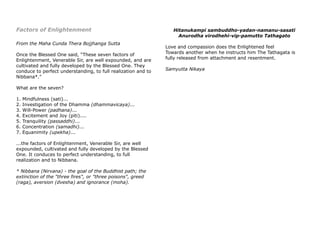 Factors of Enlightenment
From the Maha Cunda Thera Bojjhanga Sutta
Once the Blessed One said, “These seven factors of
Enlightenment, Venerable Sir, are well expounded, and are
cultivated and fully developed by the Blessed One. They
conduce to perfect understanding, to full realization and to
Nibbana*."
What are the seven?
1. Mindfulness (sati)...
2. Investigation of the Dhamma (dhammavicaya)...
3. Will-Power (padhana)...
4. Excitement and Joy (piti)....
5. Tranquility (passaddhi)...
6. Concentration (samadhi)...
7. Equanimity (upekha)...
...the factors of Enlightenment, Venerable Sir, are well
expounded, cultivated and fully developed by the Blessed
One. It conduces to perfect understanding, to full
realization and to Nibbana.
* Nibbana (Nirvana) - the goal of the Buddhist path; the
extinction of the "three fires", or "three poisons", greed
(raga), aversion (dvesha) and ignorance (moha).
Hitanukampi sambuddho-yadan-namanu-sasati
Anurodha virodhehi-vip-pamutto Tathagato
Love and compassion does the Enlightened feel
Towards another when he instructs him The Tathagata is
fully released from attachment and resentment.
Samyutta Nikaya
 