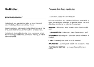 Meditation
What is Meditation?
Meditation is any practice that helps us focus the mind,
relax the body, and connect with our heart.
We use meditation practices to heal and build energy or life
force, cultivate kindness, and strengthen consciousness.
Meditation is designed to develop inner awareness, to feel
the inner energy and to relax completely in being, to attain
the great silence.
Focused And Open Meditation
1 THE FOCUSED MEDITATION
Focused meditation, also called concentrative meditation, is
when your attention is focused on a single object. The focus
object can be internal or external, for example:
MANTRA - repeating a word, phrase, sound over and over
again
VISUALIZATION - imagining a place; focusing on a goal
BODYPARTS - focusing on a particular area or sensation in
the body
CANDLE - looking at a flame to focus the mind
MALA BEADS - counting each breath with beads on a mala
YANTRA AND DEITIES - an image of sacred forms or
deities
 