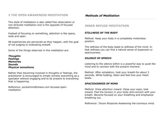 2 THE OPEN AWARENESS MEDITATION
This style of meditation is also called free observation or
non-directed meditation and is the opposite of focused
attention.
Instead of focusing on something, attention is like space,
wide and open.
All experiences are perceived as they happen, with the goal
of not judging or evaluating oneself.
Some of the things observed in this meditation are:
Thoughts
Feelings
Memories
Sounds
Physical sensations
Rather than becoming involved in thoughts or feelings, the
practitioner is encouraged to simply witness everything as a
spectator without engaging and to be present to everything
that is happening.
Reference: pocketmindfulness.com focused-open-
meditation
Methods of Meditation
INNER REFUGE MEDITATION
STILLNESS OF THE BODY
Method: Keep your body in a completely motionless
position.
The stillness of the body leads to stillness of the mind. In
that stillness you can find a natural sense of expansion or
spaciousness.
SILENCE OF SPEECH
Listening to the silence within is a powerful way to quiet the
mind and to connect with the present moment.
Method: After exhalation, hold your breath for about 3
seconds. While holding, listen and feel how your heart
beats.
SPACIOUSNESS OF MIND
Method: Draw attention inward. Close your eyes; look
inward. Feel the tension in your body and connect with your
breath. Become focused on your breathing and emphasize
breathing out.
Reference: Tenzin Rinpoche.Awakening the luminous mind.
 