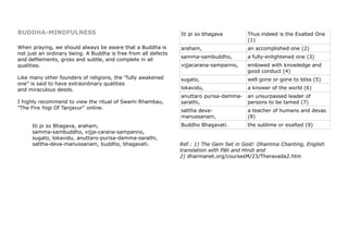 BUDDHA-MINDFULNESS
When praying, we should always be aware that a Buddha is
not just an ordinary being. A Buddha is free from all defects
and defilements, gross and subtle, and complete in all
qualities.
Like many other founders of religions, the "fully awakened
one" is said to have extraordinary qualities
and miraculous deeds.
I highly recommend to view the ritual of Swami Rhambau,
"The Fire Yogi Of Tanjavur" online.
Iti pi so Bhagava, araham,
samma-sambuddho, vijja-carana-sampanno,
sugato, lokavidu, anuttaro-purisa-damma-sarathi,
sattha-deva-manussanam, buddho, bhagavati.
Iti pi so bhagava Thus indeed is the Exalted One
(1)
araham, an accomplished one (2)
samma-sambuddho, a fully-enlightened one (3)
vijjacarana-sampanno, endowed with knowledge and
good conduct (4)
sugato, well gone or gone to bliss (5)
lokavidu, a knower of the world (6)
anuttaro purisa-damma-
sarathi,
an unsurpassed leader of
persons to be tamed (7)
sattha deva-
manussanam,
a teacher of humans and devas
(8)
Buddho Bhagavati. the sublime or exalted (9)
Ref.: 1) The Gem Set in Gold: Dhamma Chanting, English
translation with Pāli and Hindi and
2) dharmanet.org/coursesM/23/Theravada2.htm
 