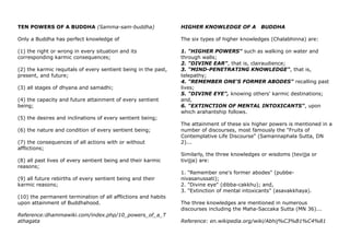 TEN POWERS OF A BUDDHA (Samma-sam-buddha)
Only a Buddha has perfect knowledge of
(1) the right or wrong in every situation and its
corresponding karmic consequences;
(2) the karmic requitals of every sentient being in the past,
present, and future;
(3) all stages of dhyana and samadhi;
(4) the capacity and future attainment of every sentient
being;
(5) the desires and inclinations of every sentient being;
(6) the nature and condition of every sentient being;
(7) the consequences of all actions with or without
afflictions;
(8) all past lives of every sentient being and their karmic
reasons;
(9) all future rebirths of every sentient being and their
karmic reasons;
(10) the permanent termination of all afflictions and habits
upon attainment of Buddhahood.
Reference:dhammawiki.com/index.php/10_powers_of_a_T
athagata
HIGHER KNOWLEDGE OF A BUDDHA
The six types of higher knowledges (Chalabhinna) are:
1. "HIGHER POWERS" such as walking on water and
through walls;
2. "DIVINE EAR", that is, clairaudience;
3. "MIND-PENETRATING KNOWLEDGE", that is,
telepathy;
4. "REMEMBER ONE'S FORMER ABODES" recalling past
lives;
5. "DIVINE EYE", knowing others' karmic destinations;
and,
6. "EXTINCTION OF MENTAL INTOXICANTS", upon
which arahantship follows.
The attainment of these six higher powers is mentioned in a
number of discourses, most famously the "Fruits of
Contemplative Life Discourse" (Samannaphala Sutta, DN
2)...
Similarly, the three knowledges or wisdoms (tevijja or
tivijja) are:
1. "Remember one's former abodes" (pubbe-
nivasanussati);
2. "Divine eye" (dibba-cakkhu); and,
3. "Extinction of mental intoxicants" (asavakkhaya).
The three knowledges are mentioned in numerous
discourses including the Maha-Saccaka Sutta (MN 36)...
Reference: en.wikipedia.org/wiki/Abhij%C3%B1%C4%81
 