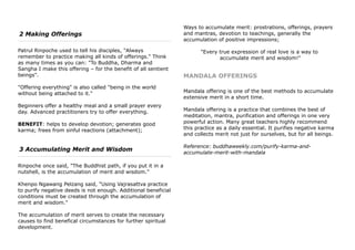 2 Making Offerings
Patrul Rinpoche used to tell his disciples, "Always
remember to practice making all kinds of offerings." Think
as many times as you can: "To Buddha, Dharma and
Sangha I make this offering – for the benefit of all sentient
beings".
"Offering everything" is also called "being in the world
without being attached to it."
Beginners offer a healthy meal and a small prayer every
day. Advanced practitioners try to offer everything.
BENEFIT: helps to develop devotion; generates good
karma; frees from sinful reactions (attachment);
3 Accumulating Merit and Wisdom
Rinpoche once said, "The Buddhist path, if you put it in a
nutshell, is the accumulation of merit and wisdom."
Khenpo Ngawang Pelzang said, "Using Vajrasattva practice
to purify negative deeds is not enough. Additional beneficial
conditions must be created through the accumulation of
merit and wisdom."
The accumulation of merit serves to create the necessary
causes to find benefical circumstances for further spiritual
development.
Ways to accumulate merit: prostrations, offerings, prayers
and mantras, devotion to teachings, generally the
accumulation of positive impressions;
"Every true expression of real love is a way to
accumulate merit and wisdom!"
MANDALA OFFERINGS
Mandala offering is one of the best methods to accumulate
extensive merit in a short time.
Mandala offering is a practice that combines the best of
meditation, mantra, purification and offerings in one very
powerful action. Many great teachers highly recommend
this practice as a daily essential. It purifies negative karma
and collects merit not just for ourselves, but for all beings.
Reference: buddhaweekly.com/purify-karma-and-
accumulate-merit-with-mandala
 