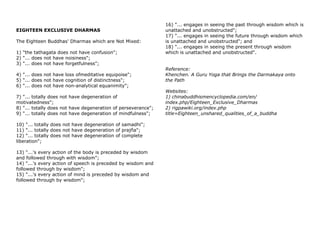 EIGHTEEN EXCLUSIVE DHARMAS
The Eighteen Buddhas' Dharmas which are Not Mixed:
1) "the tathagata does not have confusion";
2) "... does not have noisiness";
3) "... does not have forgetfulness";
4) "... does not have loss ofmeditative equipoise";
5) "... does not have cognition of distinctness";
6) "... does not have non-analytical equanimity";
7) "... totally does not have degeneration of
motivatedness";
8) "... totally does not have degeneration of perseverance";
9) "... totally does not have degeneration of mindfulness";
10) "... totally does not have degeneration of samadhi";
11) "... totally does not have degeneration of prajña";
12) "... totally does not have degeneration of complete
liberation";
13) "...'s every action of the body is preceded by wisdom
and followed through with wisdom";
14) "...'s every action of speech is preceded by wisdom and
followed through by wisdom";
15) "...'s every action of mind is preceded by wisdom and
followed through by wisdom";
16) "... engages in seeing the past through wisdom which is
unattached and unobstructed";
17) "... engages in seeing the future through wisdom which
is unattached and unobstructed"; and
18) "... engages in seeing the present through wisdom
which is unattached and unobstructed".
Reference:
Khenchen. A Guru Yoga that Brings the Darmakaya onto
the Path
Websites:
1) chinabuddhismencyclopedia.com/en/
index.php/Eighteen_Exclusive_Dharmas
2) rigpawiki.org/index.php
title=Eighteen_unshared_qualities_of_a_buddha
 