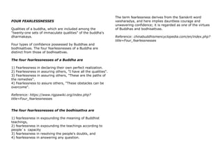 FOUR FEARLESSNESSES
Qualities of a buddha, which are included among the
"twenty-one sets of immaculate qualities" of the buddha's
dharmakaya.
Four types of confidence possessed by Buddhas and
bodhisattvas. The four fearlessnesses of a Buddha are
distinct from those of bodhisattvas.
The four fearlessnesses of a Buddha are
1) Fearlessness in declaring their own perfect realization.
2) Fearlessness in assuring others, "I have all the qualities".
3) Fearlessness in assuring others, "These are the paths of
the remedies".
4) Fearlessness to assure others, "These obstacles can be
overcome".
Reference: https://www.rigpawiki.org/index.php?
title=Four_fearlessnesses
The four fearlessnesses of the bodhisattva are
1) fearlessness in expounding the meaning of Buddhist
teachings,
2) fearlessness in expounding the teachings according to
people`s capacity
3) fearlessness in resolving the people's doubts, and
4) fearlessness in answering any question.
The term fearlessness derives from the Sanskrit word
vaisharadya, and here implies dauntless courage and
unwavering confidence; it is regarded as one of the virtues
of Buddhas and bodhisattvas.
Reference: chinabuddhismencyclopedia.com/en/index.php?
title=Four_fearlessnesses
 