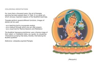 COLORING-MEDITATION
For more than a thousand years, the art of thangka
painting has been passed down in Tibet. It is a great art,
which conveys important aspects of the Buddhist teachings.
Thangka perform several different functions. Images of
deities can be used
- as a teaching tool to incorporate wisdom
- as a medium through which one can offer prayers
- as a visual tool for Mantra-Sessions and Meditation
The Buddhist Vajrayana practitioner uses a thanka image of
their yidam, or meditation deity, as a guide, by visualizing
"themselves as being that deity, thereby internalizing the
Buddha qualities"
Reference: wikipedia.org/wiki/Thangka
(Manjushri)
 