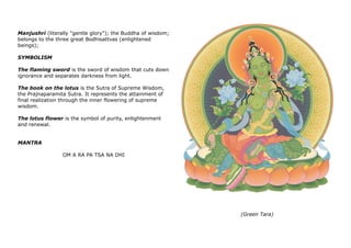 Manjushri (literally "gentle glory"); the Buddha of wisdom;
belongs to the three great Bodhisattvas (enlightened
beings);
SYMBOLISM
The flaming sword is the sword of wisdom that cuts down
ignorance and separates darkness from light.
The book on the lotus is the Sutra of Supreme Wisdom,
the Prajnaparamita Sutra. It represents the attainment of
final realization through the inner flowering of supreme
wisdom.
The lotus flower is the symbol of purity, enlightenment
and renewal.
MANTRA
OM A RA PA TSA NA DHI
(Green Tara)
 