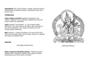 Vajrasattva (Tib. Dorje Sempa), literally "diamond being";
embodiment of absolute wisdom; symbolizes purity from
karmic veils;
SYMBOLISM
Vajra scepter and bell represent compassion and
wisdom. Together they symbolize enlightenment and the
union of bliss and emptiness.
Vajra (literally "thunderbolt"; or „the undestructible
diamond“); the clear essence of reality; also a symbol of
love and compassion; the weapon to destroy the five
mental poisons (kleshas);
Bell (Ghanta) - symbol of wisdom; the sound of the bell
refers to the empty nature of all things; the tool "to awaken
the seeds of enlightenment"
MANTRA
OM VAJRA SATTVA HUM
Other Important Buddhist Deities - Mahakala (Great
Wrathful One), Vajrapani (Holder of the Vajra; wrathful
bodhisattva) and Yama (Deity of Death)
(Padmasambhava)
 
