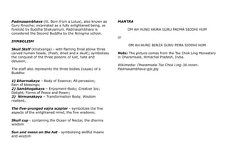 Padmasambhava (lit. Born from a Lotus), also known as
Guru Rinoche; incarnated as a fully enlightened being, as
foretold by Buddha Shakyamuni. Padmasambhava is
considered the Second Buddha by the Nyingma school.
SYMBOLISM
Skull Staff (Khatvanga) - with flaming finial above three
carved human heads, (fresh, dried and a skull); symbolizes
the conquest of the three poisons of lust, hate and
delusion;
The staff also represents the three bodies (kayas) of a
Buddha:
1) Dharmakaya – Body of Essence; All pervasive;
Rain of blessings;
2) Sambhogakaya – Enjoyment-Body; Creative Joy;
Delight; Forms of Peace and Power;
3) Nirmanakaya – Transformation Body; Wisdom
realised;
The five-pronged vajra scepter - symbolizes the five
aspects of the enlightened mind; the five wisdoms;
Skull cup - containing the Ocean of Nectar, the dharma
wisdom
Sun and moon on the hat - symbolizing skillful means
and wisdom
MANTRA
OM AH HUNG VAJRA GURU PADMA SIDDHI HUM
or
OM AH HUNG BENZA GURU PEMA SIDDHI HUM
Note: The picture comes from the Tse Chok Ling Monastery
in Dharamsala, Himachal Pradesh, India.
Wikimedia: Dharamsala-Tse Chok Ling-34-innen-
Padmasambhava-gje.jpg
 