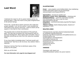 Last Word
I dedicate this report to all my great masters and to my
personal deity. I offer this merit to the great enlightenment
of all sentient beings.
First of all, I would like to thank everyone who made this
project possible. I am not the author. I just compiled the
information from various resources. I want to thank all the
experts in this field for their contribution.
The purpose was to extract the essence of the spiritual
path. The idea was to present the most powerful tools for
spiritual development. Many books were consulted. Here is
basically everything we know from the resources available
today.
If you have better knowledge about "spiritual growth and
development" feel free to let me know. Any esoteric field is
welcome.
Sharing is Caring! Feel free to distribute copies of the
product to the public.
Wish you all the best
For more Information visit: yoga-for-max.blogspot.com/
ILLUSTRATIONS
Cover – www.pngitem.com/middle/oibbib_free-meditating-
buddha-silhouette-clipart-hd-png-download/
www.pinclipart.com/maxpin/iRhJoTx/
Vajrasattva - lotushouse.weebly.com
Manjushri, Green Tara, Vajrasattva - cleanpng.com
Padmasambhava – commons.wikimedia.org/wiki/
File:Dharamsala-Tse_Chok_Ling-34-innen-
Padmasambhava-gje.jpg
8 Symbols - commons.wikimedia.org/wiki/File:8signs-
SERNYA.svg
Tibetan-Letters. Geshe Kelsang Gyatso. Essence of
Vajrayana. P. 475
RELATED LINKS
milareparetreat.org/index.php/en/media/downloads
en.wikipedia.org/wiki/Gohonzon
kadampa.org/reference/glossary-of-buddhist-terms-a-e
thubtenchodron.org
studybuddhism.com/de/glossary
drikungdharmasurya.org
sutrasmantras.info/prayers.html
lotsawahouse.org
suttacentral.net/mn
palicanon.org
VARIOUS
Translation with deepl.com
InstantPhotoSketch (photo into pencil sketch)
 