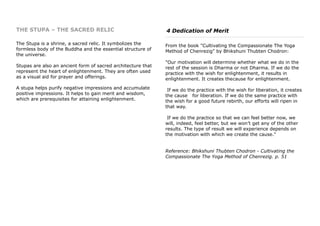 THE STUPA – THE SACRED RELIC
The Stupa is a shrine, a sacred relic. It symbolizes the
formless body of the Buddha and the essential structure of
the universe.
Stupas are also an ancient form of sacred architecture that
represent the heart of enlightenment. They are often used
as a visual aid for prayer and offerings.
A stupa helps purify negative impressions and accumulate
positive impressions. It helps to gain merit and wisdom,
which are prerequisites for attaining enlightenment.
4 Dedication of Merit
From the book "Cultivating the Compassionate The Yoga
Method of Chenrezig" by Bhikshuni Thubten Chodron:
"Our motivation will determine whether what we do in the
rest of the session is Dharma or not Dharma. If we do the
practice with the wish for enlightenment, it results in
enlightenment. It creates thecause for enlightenment.
If we do the practice with the wish for liberation, it creates
the cause for liberation. If we do the same practice with
the wish for a good future rebirth, our efforts will ripen in
that way.
If we do the practice so that we can feel better now, we
will, indeed, feel better, but we won’t get any of the other
results. The type of result we will experience depends on
the motivation with which we create the cause."
Reference: Bhikshuni Thubten Chodron - Cultivating the
Compassionate The Yoga Method of Chenrezig. p. 51
 