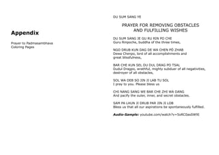 Appendix
Prayer to Padmasambhava
Coloring Pages
DU SUM SANG YE
PRAYER FOR REMOVING OBSTACLES
AND FULFILLING WISHES
DU SUM SANG JE GU RU RIN PO CHE
Guru Rinpoche, buddha of the three times,
NGO DRUB KUN DAG DE WA CHEN PÖ ZHAB
Dewa Chenpo, lord of all accomplishments and
great blissfulness,
BAR CHE KUN SEL DU DUL DRAG PO TSAL
Dudul Dragpo, wrathful, mighty subduer of all negativities,
destroyer of all obstacles,
SOL WA DEB SO JIN JI LAB TU SOL
I pray to you. Please bless us
CHI NANG SANG WE BAR CHE ZHI WA DANG
And pacify the outer, inner, and secret obstacles.
SAM PA LHUN JI DRUB PAR JIN JI LOB
Bless us that all our aspirations be spontaneously fulfilled.
Audio-Sample: youtube.com/watch?v=5oRC0asSW9I
 