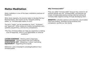 Metta-Meditation
Metta meditation is one of the basic meditation practices of
Buddhism.
When done regularly, the practice helps to develop the four
Brahmaviharas, also known as the "heavenly abiding
states" or "immeasurable states of mind".
The term "metta" can be translated as "love", "kindness",
and "good-will". Other states are mudita (sympathetic joy),
upekkha (equanimity), and karuna (compassion).
"The Four Immeasurables can help you experience a lasting
kind of happiness, which is not dependable on external
conditions."
LOVING KINDNESS - Wishing others happiness
COMPASSION - Wishing others free from suffering
SYMPATHETIC JOY - Delighting in others’ well-being
EQUANIMITY - Regarding all as equals
Reference: www.innerpilgrim.com/blog/buddhism-four-
immeasurables
Why Immeasurable?
They are called "immeasurable" because they extend to all
sentient beings who are immeasurable, and because we
create immeasurable positive energy (Karma) and purify
immeasurable negative energy through developing them.
BENEFITS: cultivates patience and tolerance, accumulates
merit and wisdom, develops loving-kindness and
compassion, purifies our own being
 