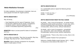 Metta-Meditation Formular
For daily meditation, the phrasing is important. Here are
some popular formulars for regular practice.
METTA-MEDIATION I
May all beings...
... have happiness and the cause of happiness. (love)
... be free from suffering and its causes. (compassion)
... constantly dwell in supreme happiness. (joy)
... remain in boundless equanimity (equanimity)
(3x)
BENEFITS: helps to access powerful states of compassion
and love;
METTA-MEDIATION II
Think as often as possible: "May they be peaceful. May they
be happy. May they be free". (Patrul Rinpoche)
Benefits: helps to develop compassion for all people;
helps to create peace of mind;
METTA-MEDITATION III
In a comfortable posture repeat the following phrase
several times.
Inhale: "I wish you love..."
Exhale: "...and peace."
(5-10 Minutes)
METTA MEDITATION FROM THE PALI CANON
He dwells... with a mind of friendliness...he dwells having
suffused the whole world everywhere, in every way, with a
mind of friendliness that is far-reaching, wide-spread,
immeasurable, without enmity, without malevolence.
He dwells...with a mind of compassion...sympathetic
joy...equanimity...that is far-reaching, wide-spread,
immeasurable, without enmity, without malevolence.
He comprehends: "There is this, there is a low, there is the
excellent,
there is a greater freedom from perceptions."
Reference: Buddha Middle Length Sayings; Part 1 - Chapt.
4; Discourse on the Simile of the Cloth; P. 75
 