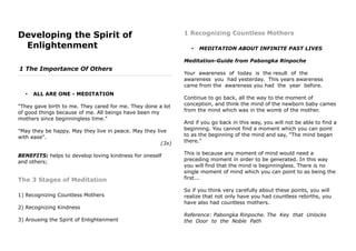 Developing the Spirit of
Enlightenment
1 The Importance Of Others
• ALL ARE ONE - MEDITATION
"They gave birth to me. They cared for me. They done a lot
of good things because of me. All beings have been my
mothers since beginningless time."
"May they be happy. May they live in peace. May they live
with ease".
(3x)
BENEFITS: helps to develop loving kindness for oneself
and others;
The 3 Stages of Meditation
1) Recognizing Countless Mothers
2) Recognizing Kindness
3) Arousing the Spirit of Enlightenment
1 Recognizing Countless Mothers
• MEDITATION ABOUT INFINITE PAST LIVES
Meditation-Guide from Pabongka Rinpoche
Your awareness of today is the result of the
awareness you had yesterday. This years awareness
came from the awareness you had the year before.
Continue to go back, all the way to the moment of
conception, and think the mind of the newborn baby cames
from the mind which was in the womb of the mother.
And if you go back in this way, you will not be able to find a
beginning. You cannot find a moment which you can point
to as the beginning of the mind and say, "The mind began
there."
This is because any moment of mind would need a
preceding moment in order to be generated. In this way
you will find that the mind is beginningless. There is no
single moment of mind which you can point to as being the
first...
So if you think very carefully about these points, you will
realize that not only have you had countless rebirths, you
have also had countless mothers.
Reference: Pabongka Rinpoche. The Key that Unlocks
the Door to the Noble Path
 