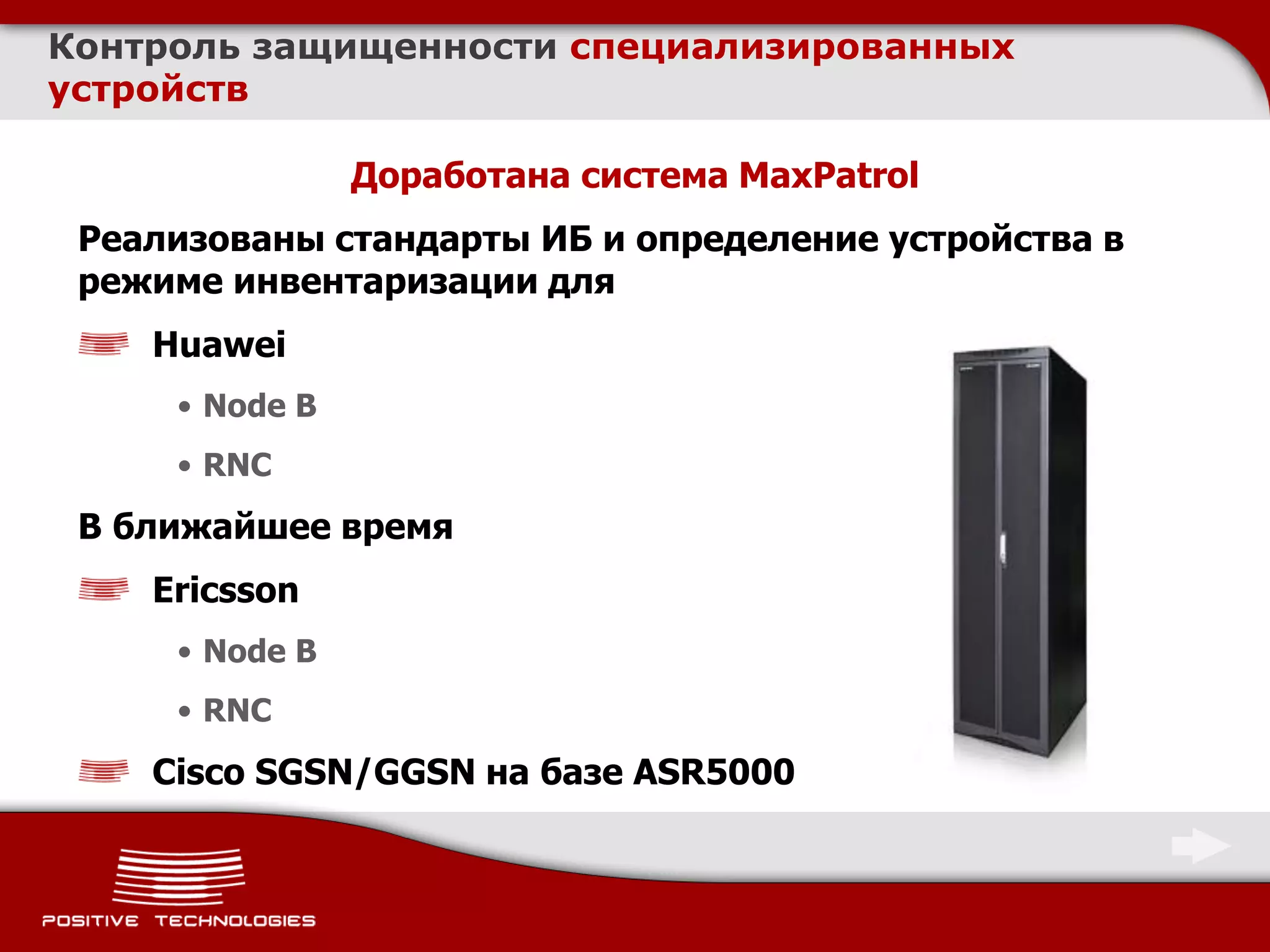 Контроль защищенности специализированных
устройств

                Доработана система MaxPatrol
 Реализованы стандарты ИБ и определение устройства в
 режиме инвентаризации для
    Huawei
     • Node B
     • RNC
 В ближайшее время
    Ericsson
     • Node B
     • RNC
    Cisco SGSN/GGSN на базе ASR5000
 