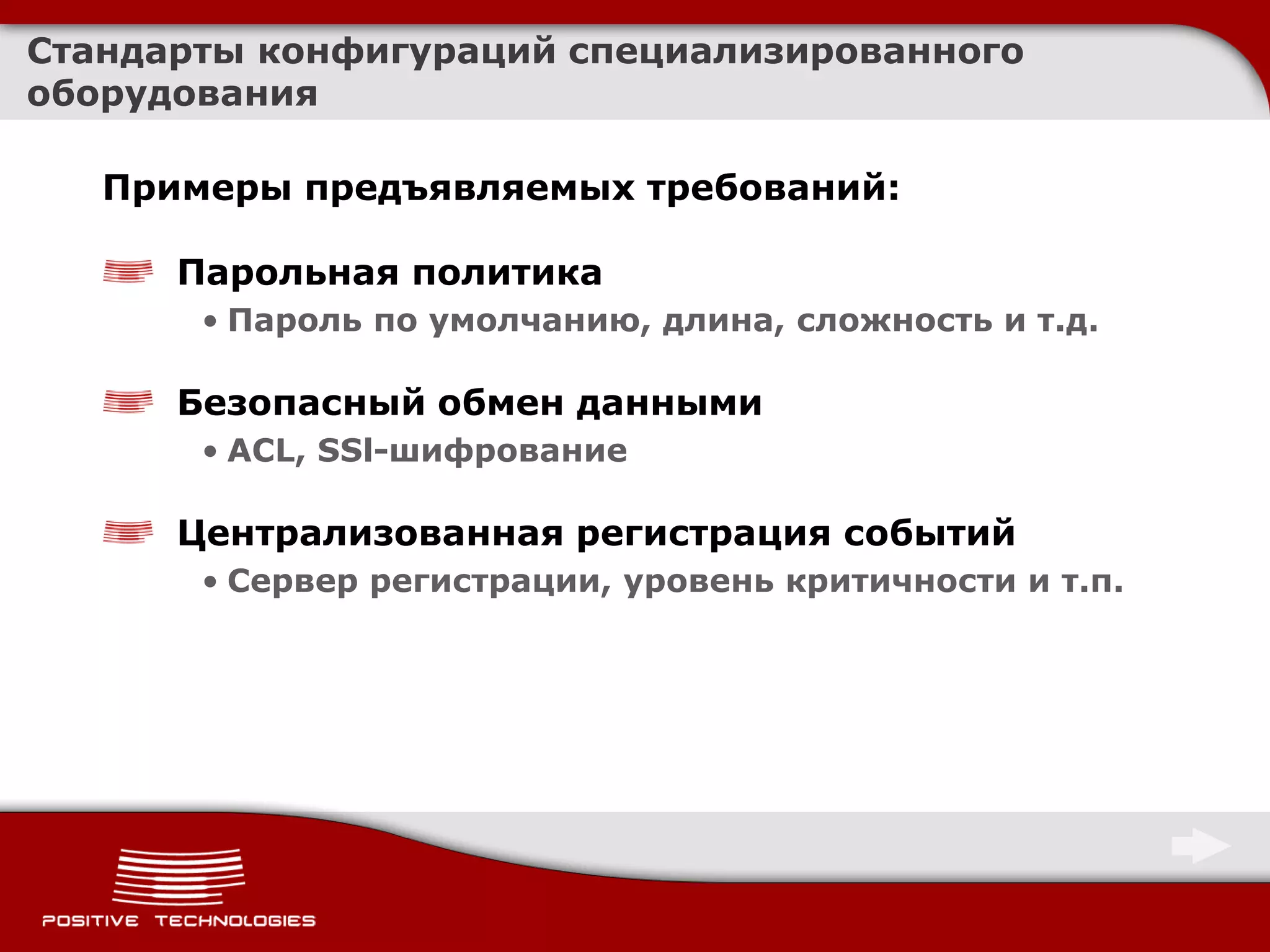 Стандарты конфигураций специализированного
оборудования

   Примеры предъявляемых требований:

      Парольная политика
       • Пароль по умолчанию, длина, сложность и т.д.

      Безопасный обмен данными
       • ACL, SSl-шифрование

      Централизованная регистрация событий
       • Сервер регистрации, уровень критичности и т.п.
 