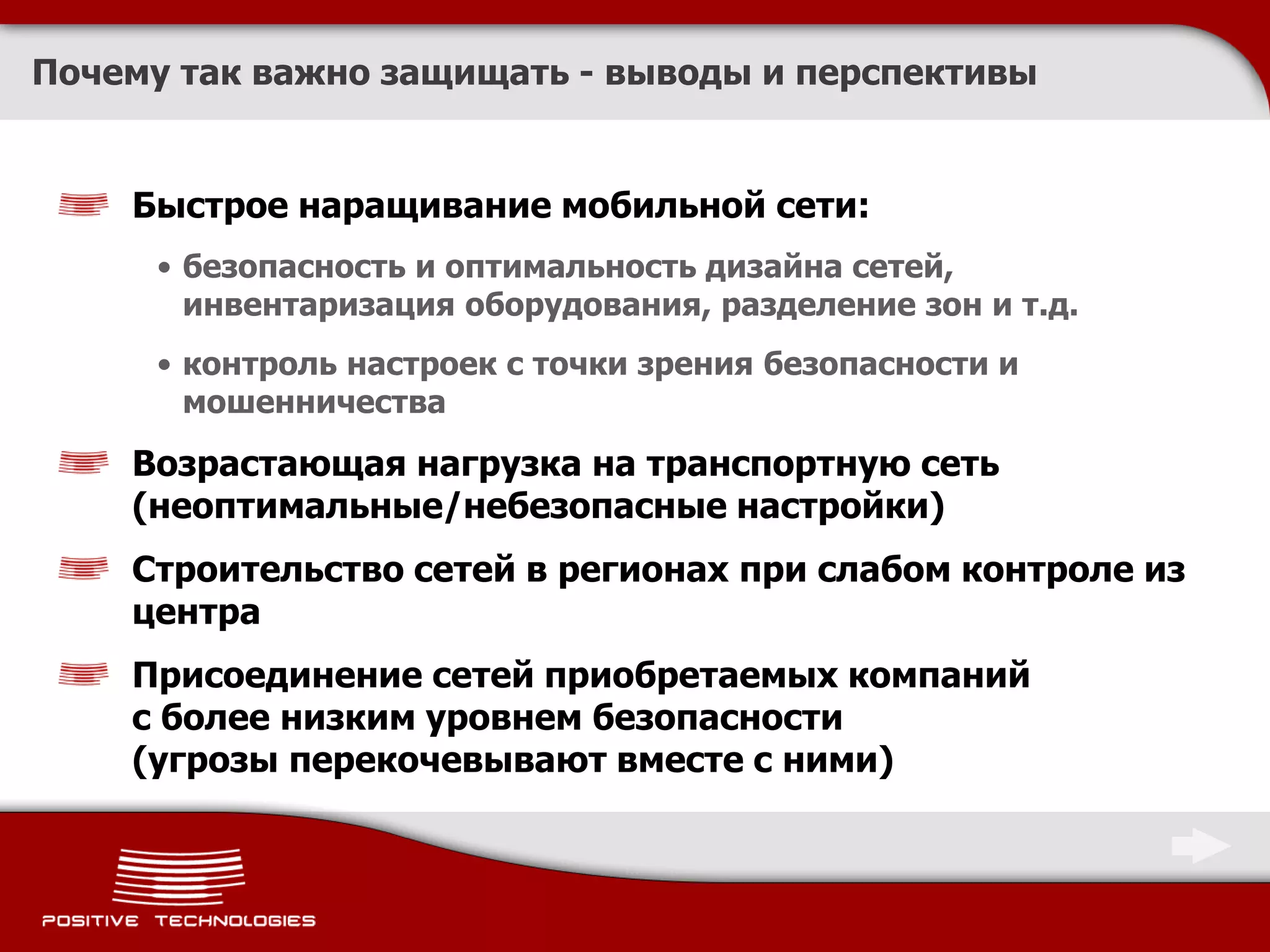Почему так важно защищать - выводы и перспективы


    Быстрое наращивание мобильной сети:
     • безопасность и оптимальность дизайна сетей,
       инвентаризация оборудования, разделение зон и т.д.
     • контроль настроек с точки зрения безопасности и
       мошенничества
    Возрастающая нагрузка на транспортную сеть
    (неоптимальные/небезопасные настройки)
    Строительство сетей в регионах при слабом контроле из
    центра
    Присоединение сетей приобретаемых компаний
    с более низким уровнем безопасности
    (угрозы перекочевывают вместе с ними)
 