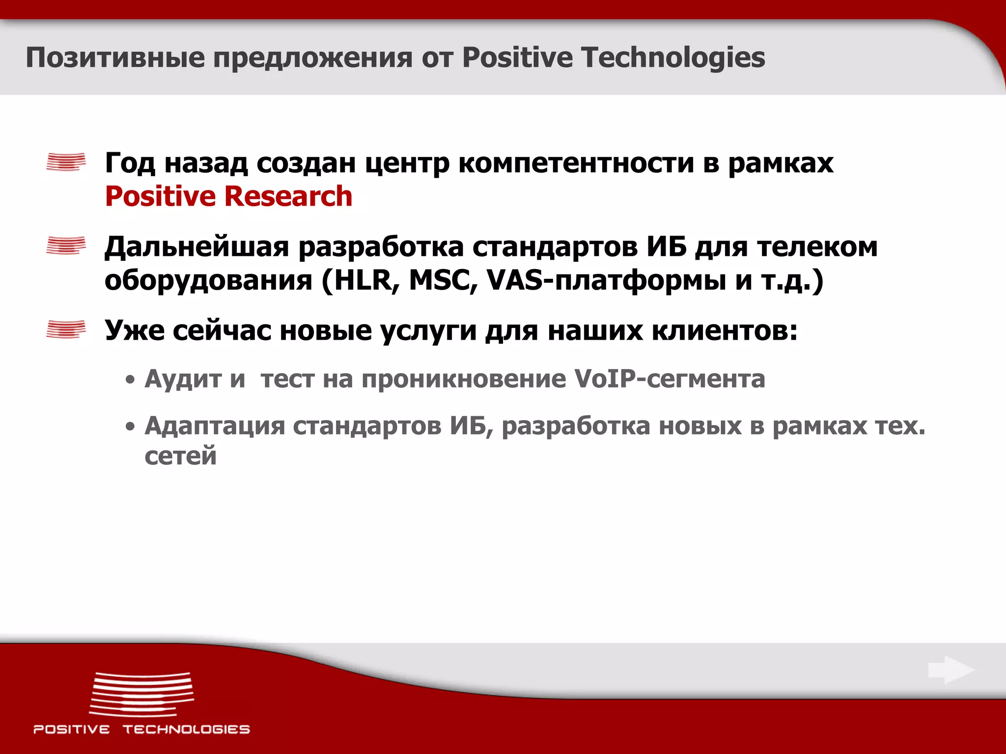 Позитивные предложения от Positive Technologies


     Год назад создан центр компетентности в рамках
     Positive Research
     Дальнейшая разработка стандартов ИБ для телеком
     оборудования (HLR, MSC, VAS-платформы и т.д.)
     Уже сейчас новые услуги для наших клиентов:
      • Аудит и тест на проникновение VoIP-сегмента
      • Адаптация стандартов ИБ, разработка новых в рамках тех.
        сетей
 