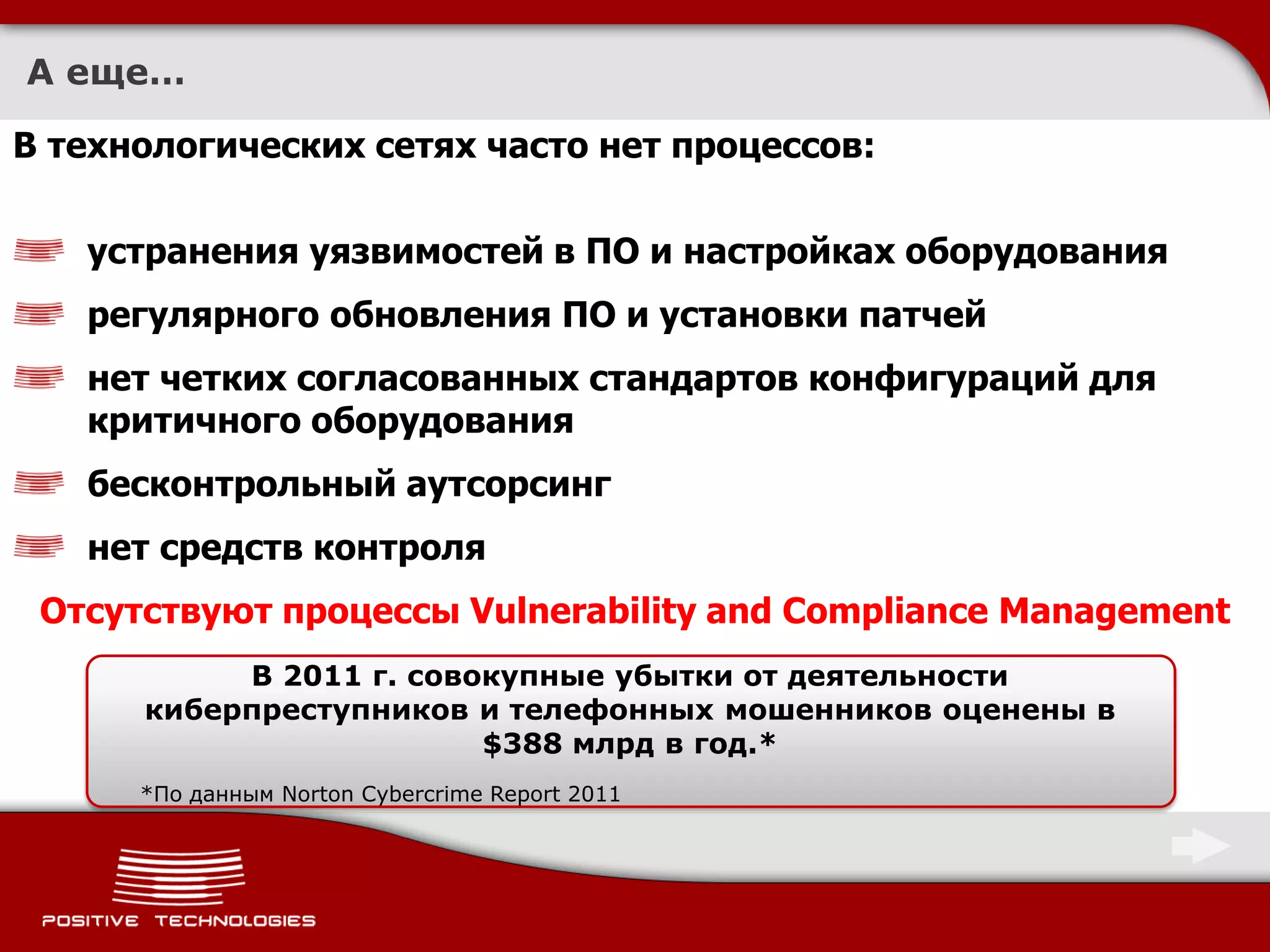 А еще…

В технологических сетях часто нет процессов:

   устранения уязвимостей в ПО и настройках оборудования
   регулярного обновления ПО и установки патчей
   нет четких согласованных стандартов конфигураций для
   критичного оборудования
   бесконтрольный аутсорсинг
   нет средств контроля
 Отсутствуют процессы Vulnerability and Compliance Management
           В 2011 г. совокупные убытки от деятельности
      киберпреступников и телефонных мошенников оценены в
                         $388 млрд в год.*
      *По данным Norton Cybercrime Report 2011
 