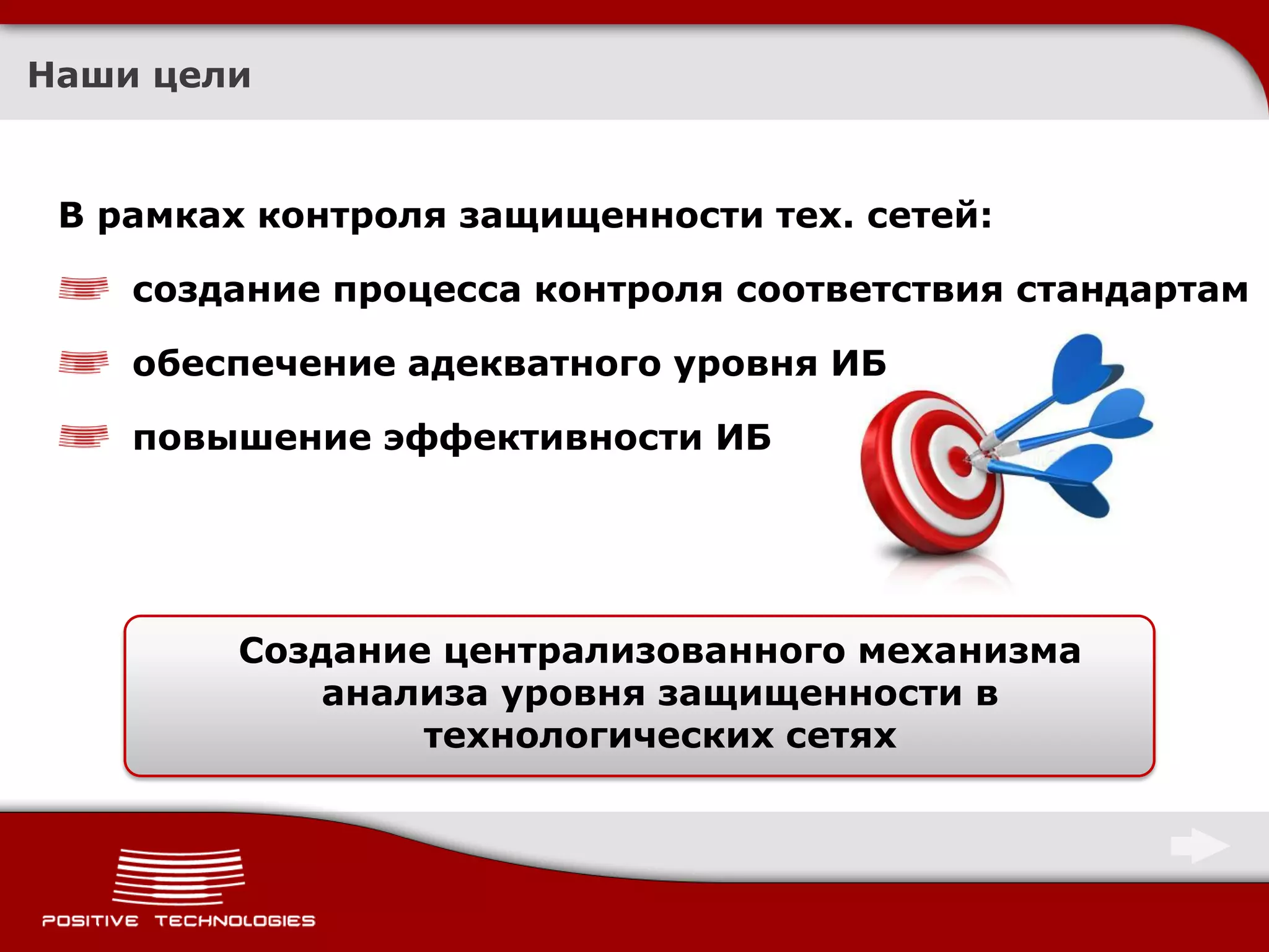 Наши цели


 В рамках контроля защищенности тех. сетей:

    создание процесса контроля соответствия стандартам

    обеспечение адекватного уровня ИБ

    повышение эффективности ИБ




         Создание централизованного механизма
             анализа уровня защищенности в
                 технологических сетях
 