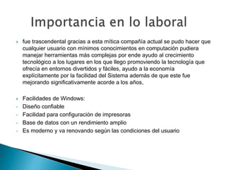  fue trascendental gracias a esta mítica compañía actual se pudo hacer que
cualquier usuario con mínimos conocimientos en computación pudiera
manejar herramientas más complejas por ende ayudo al crecimiento
tecnológico a los lugares en los que llego promoviendo la tecnología que
ofrecía en entornos divertidos y fáciles, ayudo a la economía
explícitamente por la facilidad del Sistema además de que este fue
mejorando significativamente acorde a los años,
 Facilidades de Windows:
• Diseño confiable
• Facilidad para configuración de impresoras
• Base de datos con un rendimiento amplio
• Es moderno y va renovando según las condiciones del usuario
 