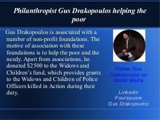 Philanthropist Gus Drakopoulos helping the
poor
Gus Drakopoulos is associated with a
number of non-profit foundations. The
motive of association with these
foundations is to help the poor and the
needy. Apart from associations, he
donated $2500 to the Widows and
Children’s fund, which provides grants
to the Widows and Children of Police
Officers killed in Action during their
duty.
Follow Gus
Drakopoulos on
Social Media
Linkedin
Foursquare
Gus Drakopoulos
 